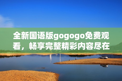 全新国语版gogogo免费观看，畅享完整精彩内容尽在此处