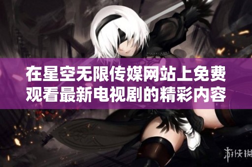 在星空无限传媒网站上免费观看最新电视剧的精彩内容和资源