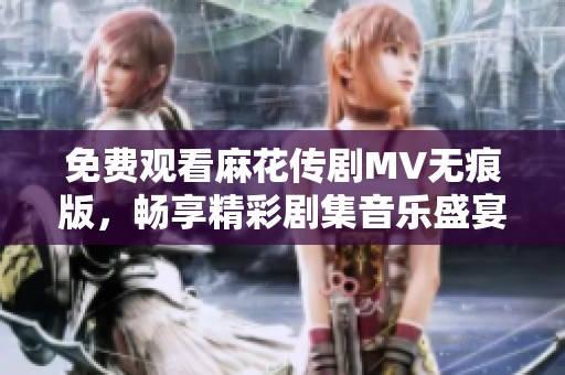 免费观看麻花传剧MV无痕版，畅享精彩剧集音乐盛宴