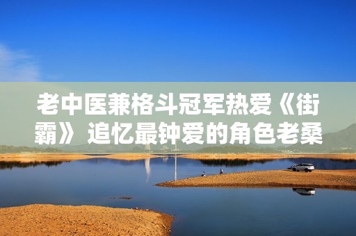 老中医兼格斗冠军热爱《街霸》 追忆最钟爱的角色老桑