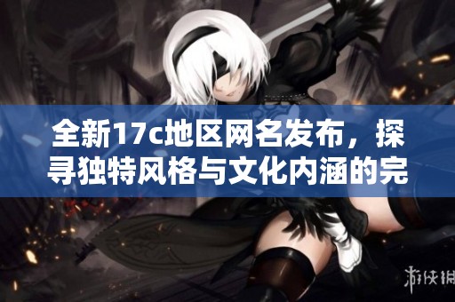 全新17c地区网名发布，探寻独特风格与文化内涵的完美结合