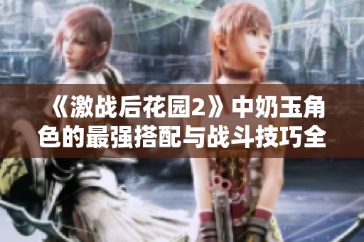 《激战后花园2》中奶玉角色的最强搭配与战斗技巧全面解析