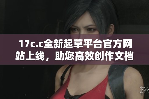 17c.c全新起草平台官方网站上线，助您高效创作文档与项目