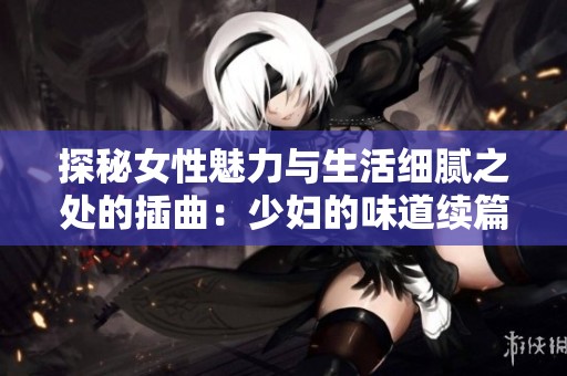 探秘女性魅力与生活细腻之处的插曲：少妇的味道续篇