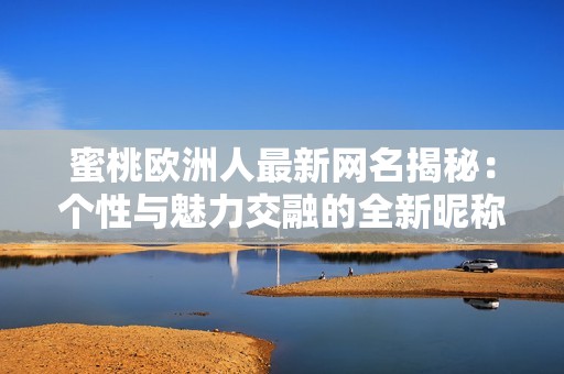 蜜桃欧洲人最新网名揭秘：个性与魅力交融的全新昵称是什么呢