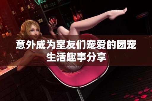 意外成为室友们宠爱的团宠生活趣事分享