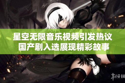 星空无限音乐视频引发热议 国产剧入选展现精彩故事魅力
