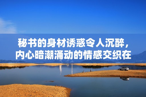 秘书的身材诱惑令人沉醉，内心暗潮涌动的情感交织在一起