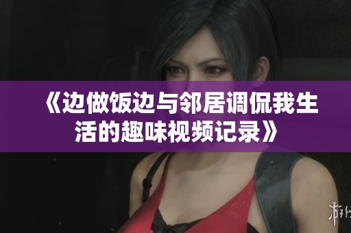 《边做饭边与邻居调侃我生活的趣味视频记录》