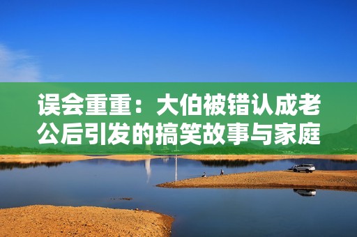 误会重重：大伯被错认成老公后引发的搞笑故事与家庭纷争