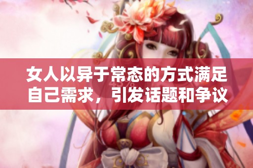 女人以异于常态的方式满足自己需求，引发话题和争议的行为解析