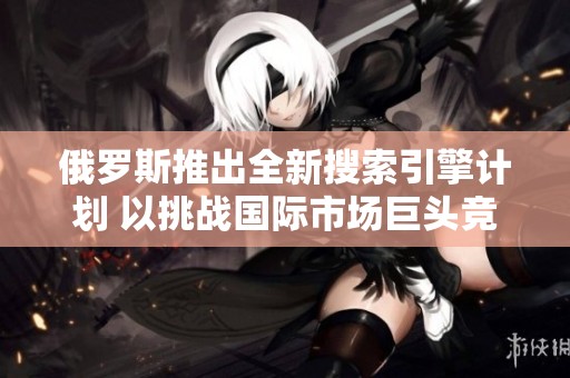 俄罗斯推出全新搜索引擎计划 以挑战国际市场巨头竞争