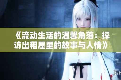 《流动生活的温馨角落：探访出租屋里的故事与人情》