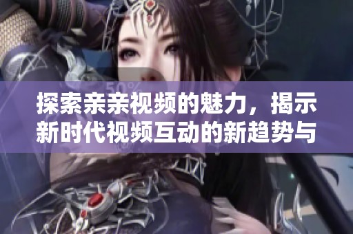探索亲亲视频的魅力，揭示新时代视频互动的新趋势与新体验