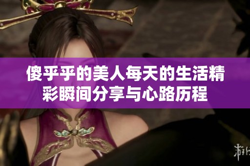 傻乎乎的美人每天的生活精彩瞬间分享与心路历程
