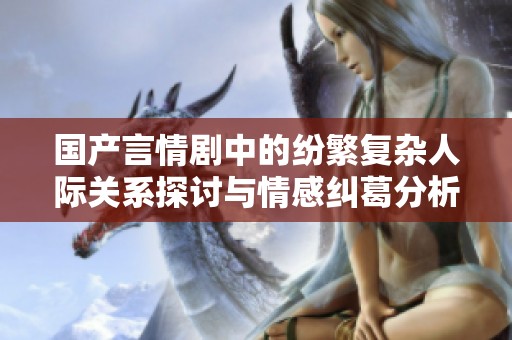 国产言情剧中的纷繁复杂人际关系探讨与情感纠葛分析
