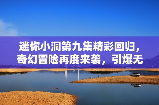 迷你小洞第九集精彩回归，奇幻冒险再度来袭，引爆无限想象力