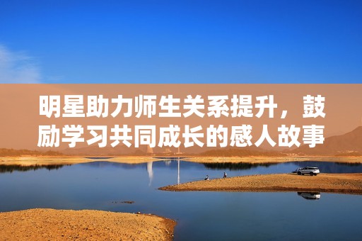 明星助力师生关系提升，鼓励学习共同成长的感人故事