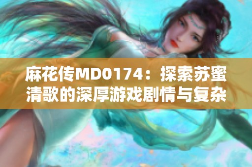 麻花传MD0174：探索苏蜜清歌的深厚游戏剧情与复杂人物关系