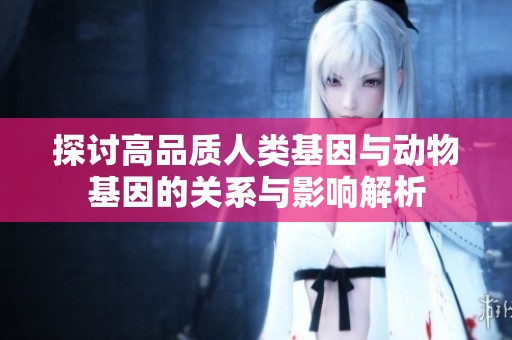 探讨高品质人类基因与动物基因的关系与影响解析