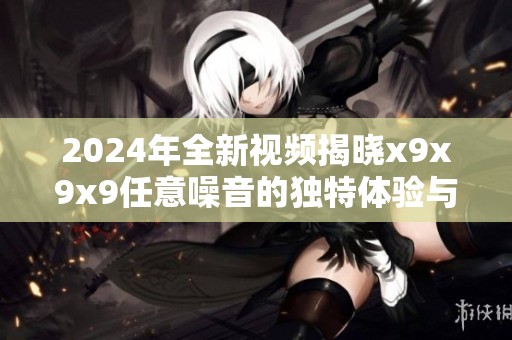 2024年全新视频揭晓x9x9x9任意噪音的独特体验与分析