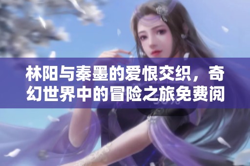 林阳与秦墨的爱恨交织，奇幻世界中的冒险之旅免费阅读尽在眼前