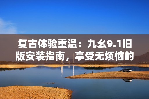复古体验重温：九幺9.1旧版安装指南，享受无烦恼的经典版本！