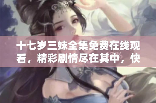 十七岁三妹全集免费在线观看，精彩剧情尽在其中，快来一起看吧