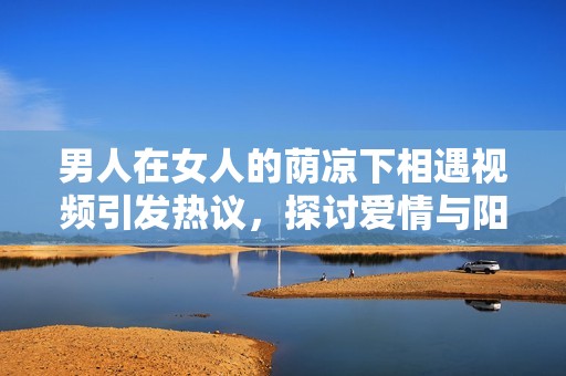 男人在女人的荫凉下相遇视频引发热议，探讨爱情与阳光的交织