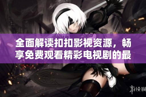 全面解读扣扣影视资源，畅享免费观看精彩电视剧的最佳平台