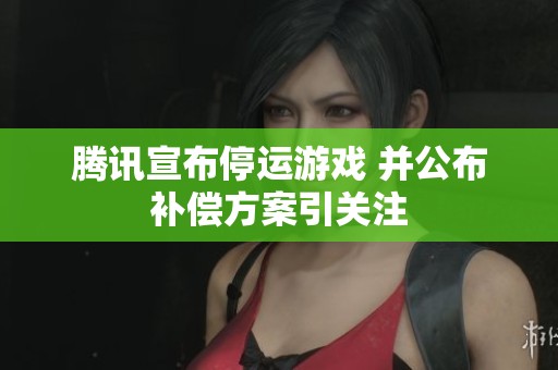 腾讯宣布停运游戏 并公布补偿方案引关注