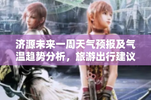 济源未来一周天气预报及气温趋势分析，旅游出行建议同步更新