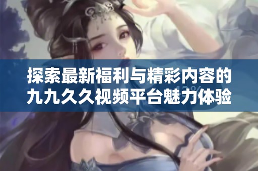 探索最新福利与精彩内容的九九久久视频平台魅力体验