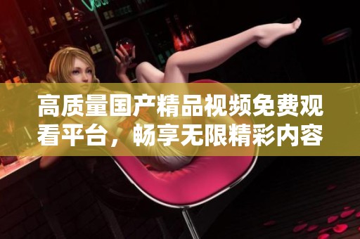 高质量国产精品视频免费观看平台，畅享无限精彩内容体验
