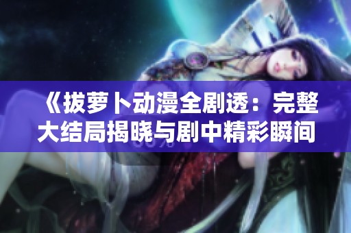《拔萝卜动漫全剧透：完整大结局揭晓与剧中精彩瞬间分析》