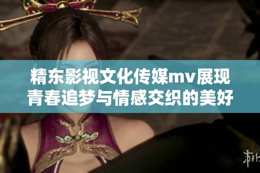 精东影视文化传媒mv展现青春追梦与情感交织的美好瞬间