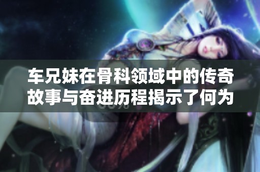 车兄妹在骨科领域中的传奇故事与奋进历程揭示了何为坚持与拼搏