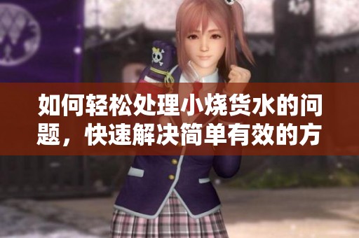 如何轻松处理小烧货水的问题，快速解决简单有效的方法分享