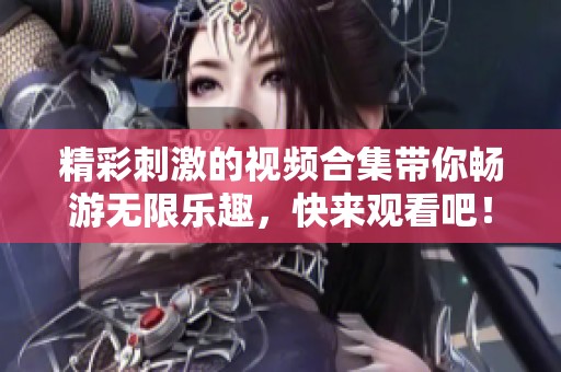 精彩刺激的视频合集带你畅游无限乐趣，快来观看吧！