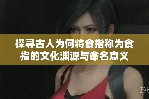 探寻古人为何将食指称为食指的文化渊源与命名意义