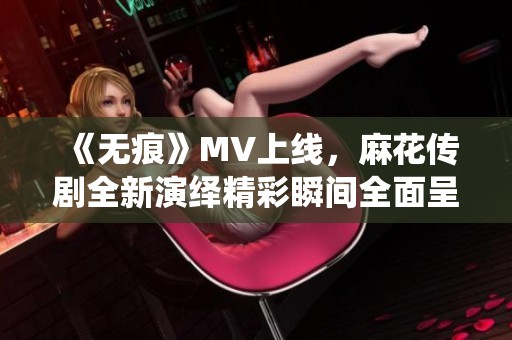 《无痕》MV上线，麻花传剧全新演绎精彩瞬间全面呈现