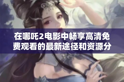 在哪吒2电影中畅享高清免费观看的最新途径和资源分享