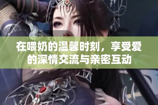 在喂奶的温馨时刻，享受爱的深情交流与亲密互动
