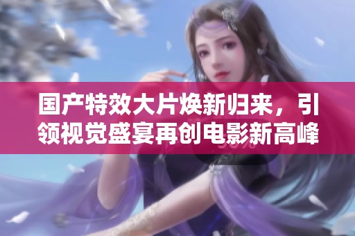 国产特效大片焕新归来，引领视觉盛宴再创电影新高峰