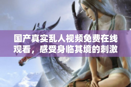 国产真实乱人视频免费在线观看，感受身临其境的刺激体验