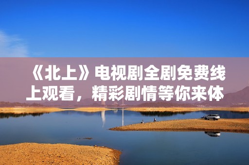 《北上》电视剧全剧免费线上观看，精彩剧情等你来体验！