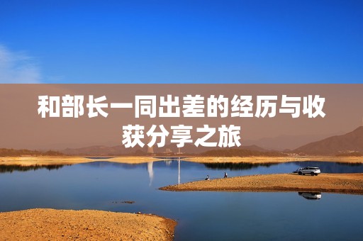 和部长一同出差的经历与收获分享之旅