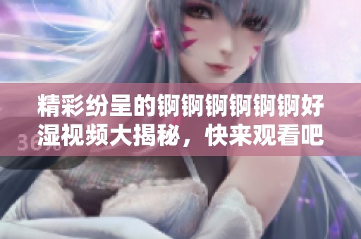 精彩纷呈的锕锕锕锕锕锕好湿视频大揭秘，快来观看吧！