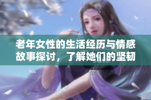 老年女性的生活经历与情感故事探讨，了解她们的坚韧与智慧