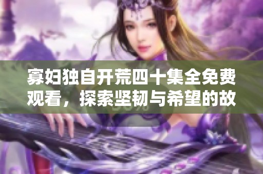 寡妇独自开荒四十集全免费观看，探索坚韧与希望的故事之旅